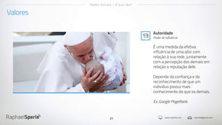 www.rsperle.com rsperle@gmail.com21
Valores
Redes Sociais - O que são?
Autoridade
Poder de influência
É uma medida da efetiva
influência de uma ator com
relação à sua rede, juntamente
com a percepção dos demais em
relação a reputação dele.
Depende da confiança e do
reconhecimento de que um
indivíduo possui mais
conhecimento do que os demais.
Ex: Google PageRank.
 