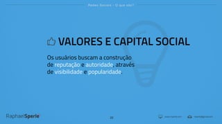 www.rsperle.com rsperle@gmail.com
Redes Sociais - O que são?
22
VALORES E CAPITAL SOCIAL
Os usuários buscam a construção
de reputação e autoridade, através
de visibilidade e popularidade.
 