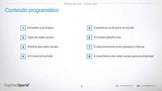 www.rsperle.com rsperle@gmail.com
3
Conteúdo programático
Redes Sociais - O que são?
Conceitos e princípios
Tipos de redes sociais
História das redes sociais
Estatísticas no Brasil e no mundo
Principais plataformas
O relacionamento entre pessoas e marcas
1
2
3
5
6
7
Um novo consumidor4 A importância das redes sociais para as empresas8
 
