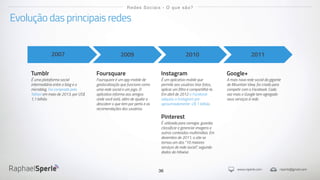www.rsperle.com rsperle@gmail.com
36
Evolução das principais redes
Redes Sociais - O que são?
2007
Tumblr
É uma plataforma social
intermediária entre o blog e o
microblog. Foi comprada pelo
Yahoo! em maio de 2013, por US$
1,1 bilhão.
2009
Foursquare
Foursquare é um app mobile de
geolocalização que funciona como
uma rede social e um jogo. O
aplicativo informa aos amigos
onde você está, além de ajudar a
descobrir o que tem por perto e as
recomendações dos usuários.
2010
Instagram
É um aplicativo mobile que
permite aos usuários tirar fotos,
aplicar um filtro e compartilhá-la.
Em abril de 2012 o Facebook
adquiriu o Instagram por
aproximadamente U$ 1 bilhão.
Pinterest
É utilizada para carregar, guardar,
classificar e gerenciar imagens e
outros conteúdos multimídias. Em
dezembro de 2011, o site se
tornou um dos "10 maiores
serviços de rede social", segundo
dados da Hitwise.
2011
Google+
A mais nova rede social da gigante
de Mountain View, foi criada para
competir com o Facebook. Cada
vez mais o Google tem agregado
seus serviços à rede.
 