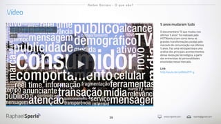 www.rsperle.com rsperle@gmail.com39
Vídeo
Redes Sociais - O que são?
5 anos mudaram tudo
O documentário "O que mudou nos
últimos 5 anos" foi realizado pela
HOTWords e tem como tema as
grandes transformações vividas pelo
mercado da comunicação nos últimos
5 anos. Faz uma retrospectiva e uma
análise dos principais acontecimentos
dessa revolução tecnológica, a partir
das entrevistas de personalidades
envolvidas nesse mercado.
Link
http://youtu.be/yz0b6oZFP-g
5 anos mudaram tudo
2012
 