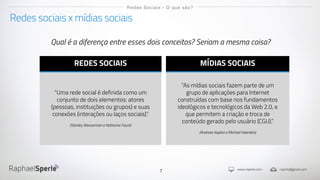 www.rsperle.com rsperle@gmail.com
7
Redes sociais x mídias sociais
Redes Sociais - O que são?
REDES SOCIAIS
“Uma rede social é definida como um
conjunto de dois elementos: atores
(pessoas, instituições ou grupos) e suas
conexões (interações ou laços sociais).”
(Stanley Wasserman e Katherine Faust)
MÍDIAS SOCIAIS
”As mídias sociais fazem parte de um
grupo de aplicações para Internet
construídas com base nos fundamentos
ideológicos e tecnológicos da Web 2.0, e
que permitem a criação e troca de
conteúdo gerado pelo usuário (CGU).”
(Andreas Kaplan e Michael Haenlein)
Qual é a diferença entre esses dois conceitos? Seriam a mesma coisa?
 