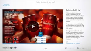 www.rsperle.com rsperle@gmail.com73
Vídeo
Redes Sociais - O que são?
Budweiser Buddy Cup
A Budweiser brasileira resolveu
facilitar a interação no bar, um
ambiente em que você costuma fazer
muitos amigos, mas nem sempre é
fácil achar aquela pessoa nas redes
sociais, especialmente depois de uma
noitada.
A empresa apresentou o Buddy Cup,
um copo especial que conta com uma
pequena estrutura eletrônica e um QR
Code na base.
Ao chegar a um local e pedir uma
cerveja, o dono escaneia o código com
o smartphone e liga o objeto ao seu
perfil no Facebook. Aí é só brindar
com alguém que tenha feito o mesmo
processo para virar amigo no
Facebook.
Link
http://youtu.be/1f6_PlL4RZs
Budweiser Buddy Cup
2013
 