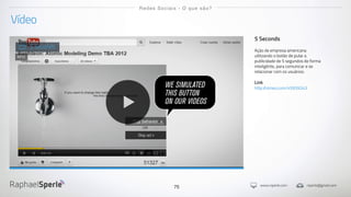 www.rsperle.com rsperle@gmail.com75
Vídeo
Redes Sociais - O que são?
5 Seconds
Ação de empresa americana
utilizando o botão de pular a
publicidade de 5 segundos de forma
inteligênte, para comunicar e se
relacionar com os usuários.
Link
http://vimeo.com/45939243
5 Seconds
2012
 