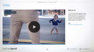 www.rsperle.com rsperle@gmail.com76
Vídeo
Redes Sociais - O que são?
Baby & me
O novo comercial das águas Evian já
chegou, em apenas 3 meses, a mais
de 50 milhões de visualizações no
Youtube. O primeiro vídeo da série
(http://youtu.be/XQcVllWpwGs), de
2009, alcançou 70 milhões.
Link
http://youtu.be/pfxB5ut-KTs
Baby & me
2013
 
