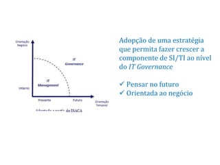 Adopção de uma estratégia
que permita fazer crescer a
componente de SI/TI ao nível
do IT Governance

 Pensar no futuro
 Orientada ao negócio
 
