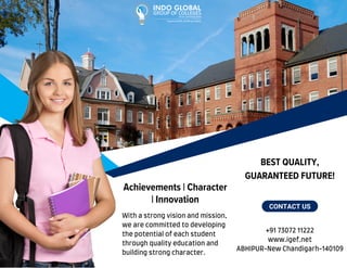BEST QUALITY,
GUARANTEED FUTURE!
ABHIPUR-New Chandigarh-140109
+91 73072 11222
www.igef.net
CONTACT US
With a strong vision and mission,
we are committed to developing
the potential of each student
through quality education and
building strong character.
Achievements | Character
| Innovation
 