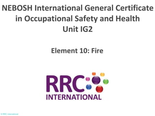 © RRC International
Element 10: Fire
NEBOSH International General Certificate
in Occupational Safety and Health
Unit IG2
 