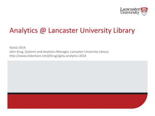 Analytics @ Lancaster University Library 
IGeLU 2014 
John Krug, Systems and Analytics Manager, Lancaster University Library 
http://www.slideshare.net/jhkrug/igelu-analytics-2014 
 