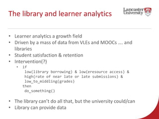 The library and learner analytics 
• Learner analytics a growth field 
• Driven by a mass of data from VLEs and MOOCs …. a...