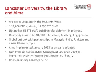 Lancaster University, the Library 
and Alma 
• We are in Lancaster in the UK North West. 
• ~ 12,000 FTE students, ~ 2300 ...