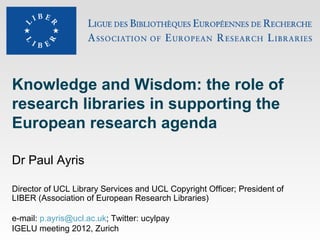 Knowledge and Wisdom: the role of
research libraries in supporting the
European research agenda

Dr Paul Ayris

Director of UCL Library Services and UCL Copyright Officer; President of
LIBER (Association of European Research Libraries)

e-mail: p.ayris@ucl.ac.uk; Twitter: ucylpay
IGELU meeting 2012, Zurich
 