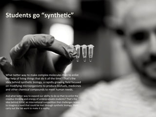 Students	
  go	
  “synthe.c”	
  

What	
  be(er	
  way	
  to	
  make	
  complex	
  molecules	
  than	
  to	
  enlist	
  
the	
  help	
  of	
  living	
  things	
  that	
  do	
  it	
  all	
  the	
  ;me?	
  That’s	
  the	
  
idea	
  behind	
  synthe;c	
  biology,	
  a	
  rapidly	
  growing	
  ﬁeld	
  focused	
  
on	
  modifying	
  microorganisms	
  to	
  produce	
  biofuels,	
  medicines	
  
and	
  other	
  chemical	
  compounds	
  to	
  meet	
  human	
  needs.	
  	
  
	
  

And	
  what	
  be(er	
  way	
  to	
  expand	
  our	
  ability	
  to	
  do	
  so	
  than	
  to	
  
enlist	
  the	
  crea;ve	
  thinking	
  and	
  energy	
  of	
  undergraduate	
  
students?	
  That’s	
  the	
  idea	
  behind	
  iGEM,	
  an	
  interna;onal	
  
compe;;on	
  that	
  challenges	
  teams	
  to	
  imagine	
  a	
  need	
  that	
  
could	
  be	
  met	
  through	
  synthe;c	
  biology,	
  then	
  carry	
  out	
  the	
  
lab	
  work	
  to	
  make	
  it	
  a	
  reality.	
  	
  

 