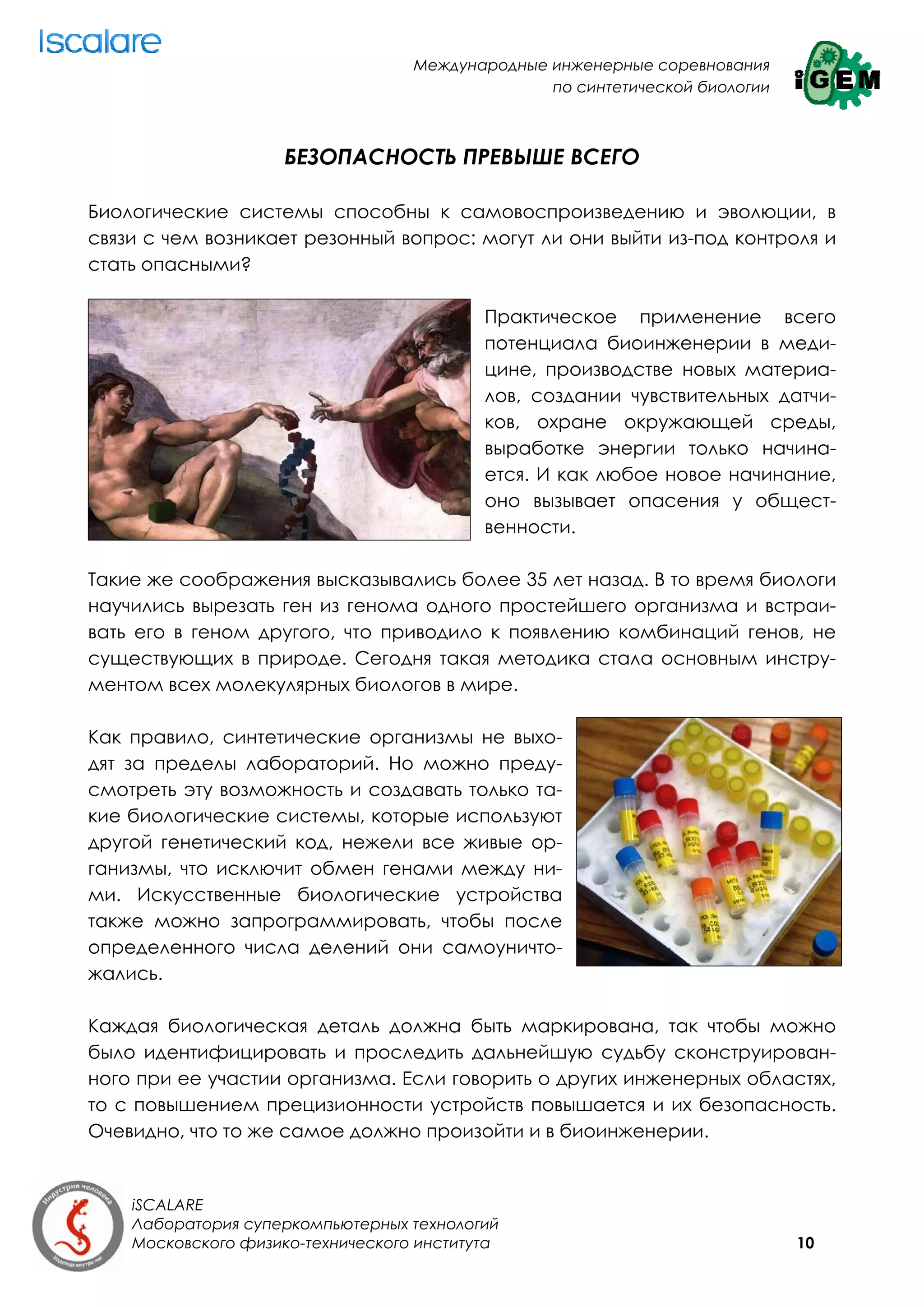 Международные инженерные соревнования
                                                 по синтетической биологии



                     БЕЗОПАСНОСТЬ ПРЕВЫШЕ ВСЕГО

Биологические системы способны к самовоспроизведению и эволюции, в
связи с чем возникает резонный вопрос: могут ли они выйти из-под контроля и
стать опасными?

                                           Практическое применение всего
                                           потенциала биоинженерии в меди-
                                           цине, производстве новых материа-
                                           лов, создании чувствительных датчи-
                                           ков, охране окружающей среды,
                                           выработке энергии только начина-
                                           ется. И как любое новое начинание,
                                           оно вызывает опасения у общест-
                                           венности.

Такие же соображения высказывались более 35 лет назад. В то время биологи
научились вырезать ген из генома одного простейшего организма и встраи-
вать его в геном другого, что приводило к появлению комбинаций генов, не
существующих в природе. Сегодня такая методика стала основным инстру-
ментом всех молекулярных биологов в мире.

Как правило, синтетические организмы не выхо-
дят за пределы лабораторий. Но можно преду-
смотреть эту возможность и создавать только та-
кие биологические системы, которые используют
другой генетический код, нежели все живые ор-
ганизмы, что исключит обмен генами между ни-
ми. Искусственные биологические устройства
также можно запрограммировать, чтобы после
определенного числа делений они самоуничто-
жались.

Каждая биологическая деталь должна быть маркирована, так чтобы можно
было идентифицировать и проследить дальнейшую судьбу сконструирован-
ного при ее участии организма. Если говорить о других инженерных областях,
то с повышением прецизионности устройств повышается и их безопасность.
Очевидно, что то же самое должно произойти и в биоинженерии.


    iSCALARE
    Лаборатория суперкомпьютерных технологий
    Московского физико-технического института                                10
 
