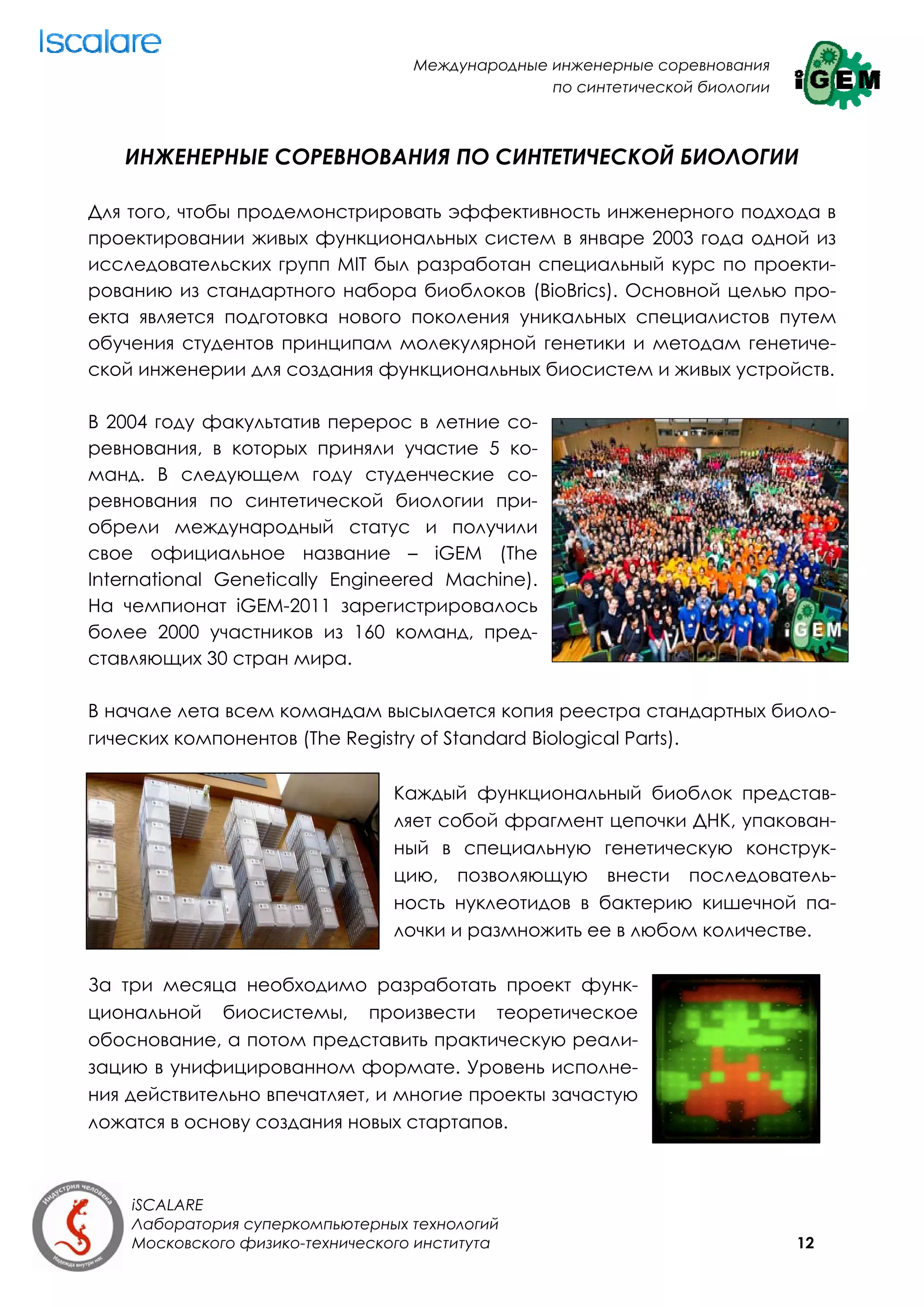 Международные инженерные соревнования
                                                 по синтетической биологии



   ИНЖЕНЕРНЫЕ СОРЕВНОВАНИЯ ПО СИНТЕТИЧЕСКОЙ БИОЛОГИИ

Для того, чтобы продемонстрировать эффективность инженерного подхода в
проектировании живых функциональных систем в январе 2003 года одной из
исследовательских групп MIT был разработан специальный курс по проекти-
рованию из стандартного набора биоблоков (BioBrics). Основной целью про-
екта является подготовка нового поколения уникальных специалистов путем
обучения студентов принципам молекулярной генетики и методам генетиче-
ской инженерии для создания функциональных биосистем и живых устройств.

В 2004 году факультатив перерос в летние со-
ревнования, в которых приняли участие 5 ко-
манд. В следующем году студенческие со-
ревнования по синтетической биологии при-
обрели международный статус и получили
свое официальное название – iGEM (The
International Genetically Engineered Machine).
На чемпионат iGEM-2011 зарегистрировалось
более 2000 участников из 160 команд, пред-
ставляющих 30 стран мира.

В начале лета всем командам высылается копия реестра стандартных биоло-
гических компонентов (The Registry of Standard Biological Parts).

                                 Каждый функциональный биоблок представ-
                                 ляет собой фрагмент цепочки ДНК, упакован-
                                 ный в специальную генетическую конструк-
                                 цию, позволяющую внести последователь-
                                 ность нуклеотидов в бактерию кишечной па-
                                 лочки и размножить ее в любом количестве.

За три месяца необходимо разработать проект функ-
циональной биосистемы, произвести теоретическое
обоснование, а потом представить практическую реали-
зацию в унифицированном формате. Уровень исполне-
ния действительно впечатляет, и многие проекты зачастую
ложатся в основу создания новых стартапов.



    iSCALARE
    Лаборатория суперкомпьютерных технологий
    Московского физико-технического института                                12
 