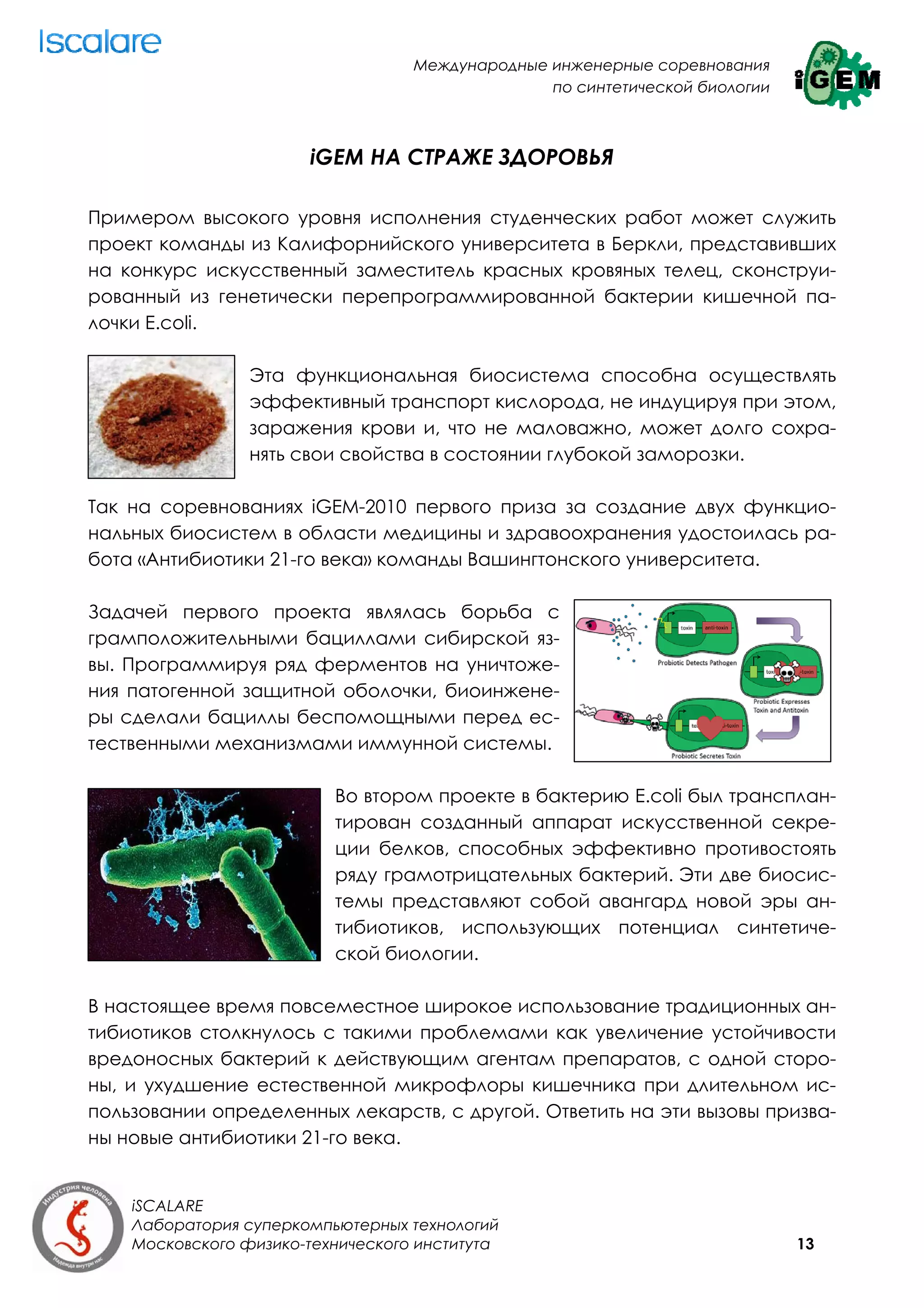 Международные инженерные соревнования
                                                 по синтетической биологии



                       iGEM НА СТРАЖЕ ЗДОРОВЬЯ

Примером высокого уровня исполнения студенческих работ может служить
проект команды из Калифорнийского университета в Беркли, представивших
на конкурс искусственный заместитель красных кровяных телец, сконструи-
рованный из генетически перепрограммированной бактерии кишечной па-
лочки E.сoli.

                 Эта функциональная биосистема способна осуществлять
                 эффективный транспорт кислорода, не индуцируя при этом,
                 заражения крови и, что не маловажно, может долго сохра-
                 нять свои свойства в состоянии глубокой заморозки.

Так на соревнованиях iGEM-2010 первого приза за создание двух функцио-
нальных биосистем в области медицины и здравоохранения удостоилась ра-
бота «Антибиотики 21-го века» команды Вашингтонского университета.

Задачей первого проекта являлась борьба с
грамположительными бациллами сибирской яз-
вы. Программируя ряд ферментов на уничтоже-
ния патогенной защитной оболочки, биоинжене-
ры сделали бациллы беспомощными перед ес-
тественными механизмами иммунной системы.

                          Во втором проекте в бактерию E.сoli был трансплан-
                          тирован созданный аппарат искусственной секре-
                          ции белков, способных эффективно противостоять
                          ряду грамотрицательных бактерий.  Эти две биосис-
                          темы представляют собой авангард новой эры ан-
                          тибиотиков, использующих потенциал синтетиче-
                          ской биологии.

В настоящее время повсеместное широкое использование традиционных ан-
тибиотиков столкнулось с такими проблемами как увеличение устойчивости
вредоносных бактерий к действующим агентам препаратов, с одной сторо-
ны, и ухудшение естественной микрофлоры кишечника при длительном ис-
пользовании определенных лекарств, с другой. Ответить на эти вызовы призва-
ны новые антибиотики 21-го века.


    iSCALARE
    Лаборатория суперкомпьютерных технологий
    Московского физико-технического института                                13
 