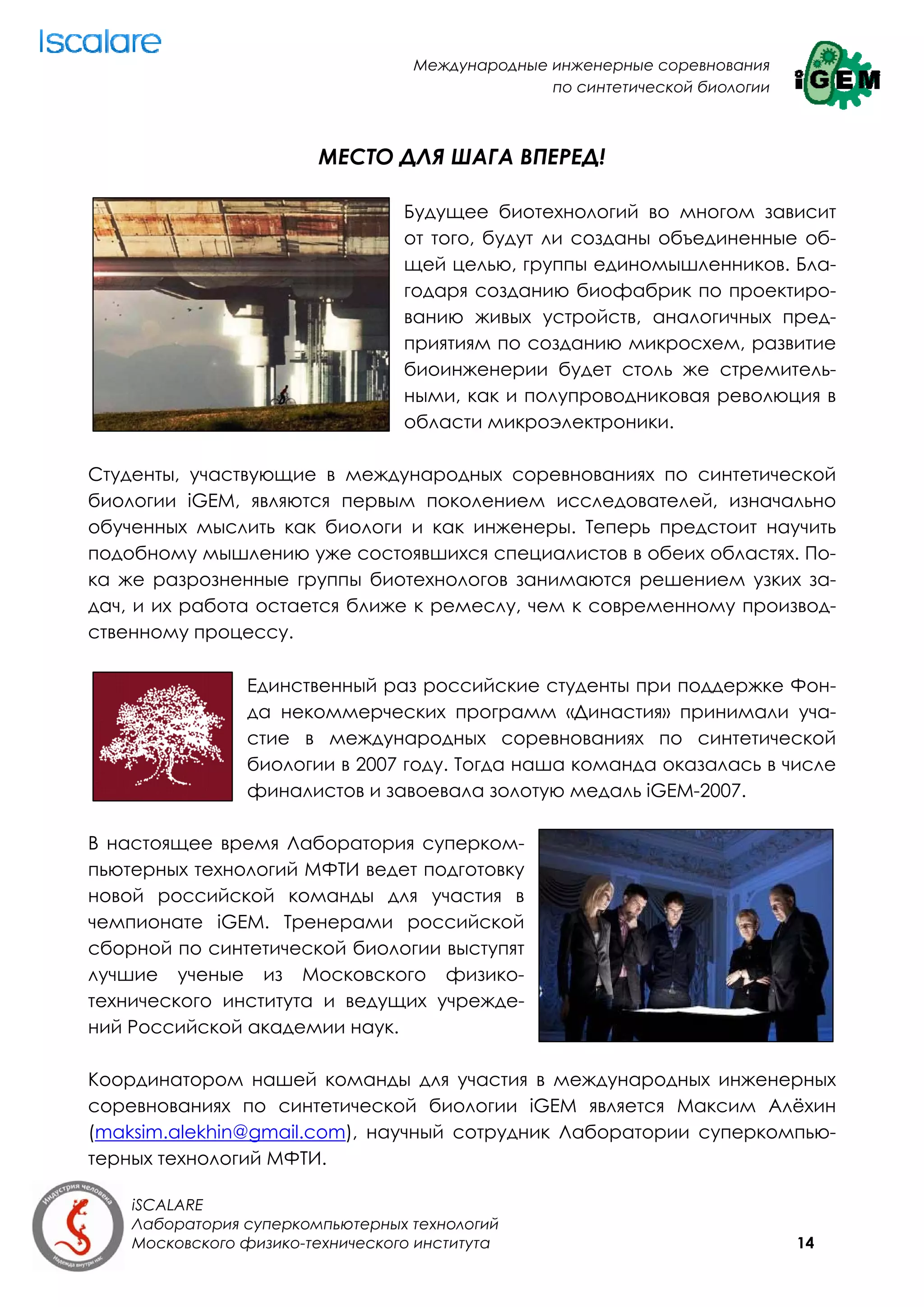 Международные инженерные соревнования
                                                 по синтетической биологии



                        МЕСТО ДЛЯ ШАГА ВПЕРЕД!

                                  Будущее биотехнологий во многом зависит
                                  от того, будут ли созданы объединенные об-
                                  щей целью, группы единомышленников. Бла-
                                  годаря созданию биофабрик по проектиро-
                                  ванию живых устройств, аналогичных пред-
                                  приятиям по созданию микросхем, развитие
                                  биоинженерии будет столь же стремитель-
                                  ными, как и полупроводниковая революция в
                                  области микроэлектроники.

Студенты, участвующие в международных соревнованиях по синтетической
биологии iGEM, являются первым поколением исследователей, изначально
обученных мыслить как биологи и как инженеры. Теперь предстоит научить
подобному мышлению уже состоявшихся специалистов в обеих областях. По-
ка же разрозненные группы биотехнологов занимаются решением узких за-
дач, и их работа остается ближе к ремеслу, чем к современному производ-
ственному процессу.

                Единственный раз российские студенты при поддержке Фон-
                да некоммерческих программ «Династия» принимали уча-
                стие в международных соревнованиях по синтетической
                биологии в 2007 году. Тогда наша команда оказалась в числе
                финалистов и завоевала золотую медаль iGEM-2007.

В настоящее время Лаборатория суперком-
пьютерных технологий МФТИ ведет подготовку
новой российской команды для участия в
чемпионате iGEM. Тренерами российской
сборной по синтетической биологии выступят
лучшие ученые из Московского физико-
технического института и ведущих учрежде-
ний Российской академии наук.

Координатором нашей команды для участия в международных инженерных
соревнованиях по синтетической биологии iGEM является Максим Алёхин
(maksim.alekhin@gmail.com), научный сотрудник Лаборатории суперкомпью-
терных технологий МФТИ.

    iSCALARE
    Лаборатория суперкомпьютерных технологий
    Московского физико-технического института                                14
 