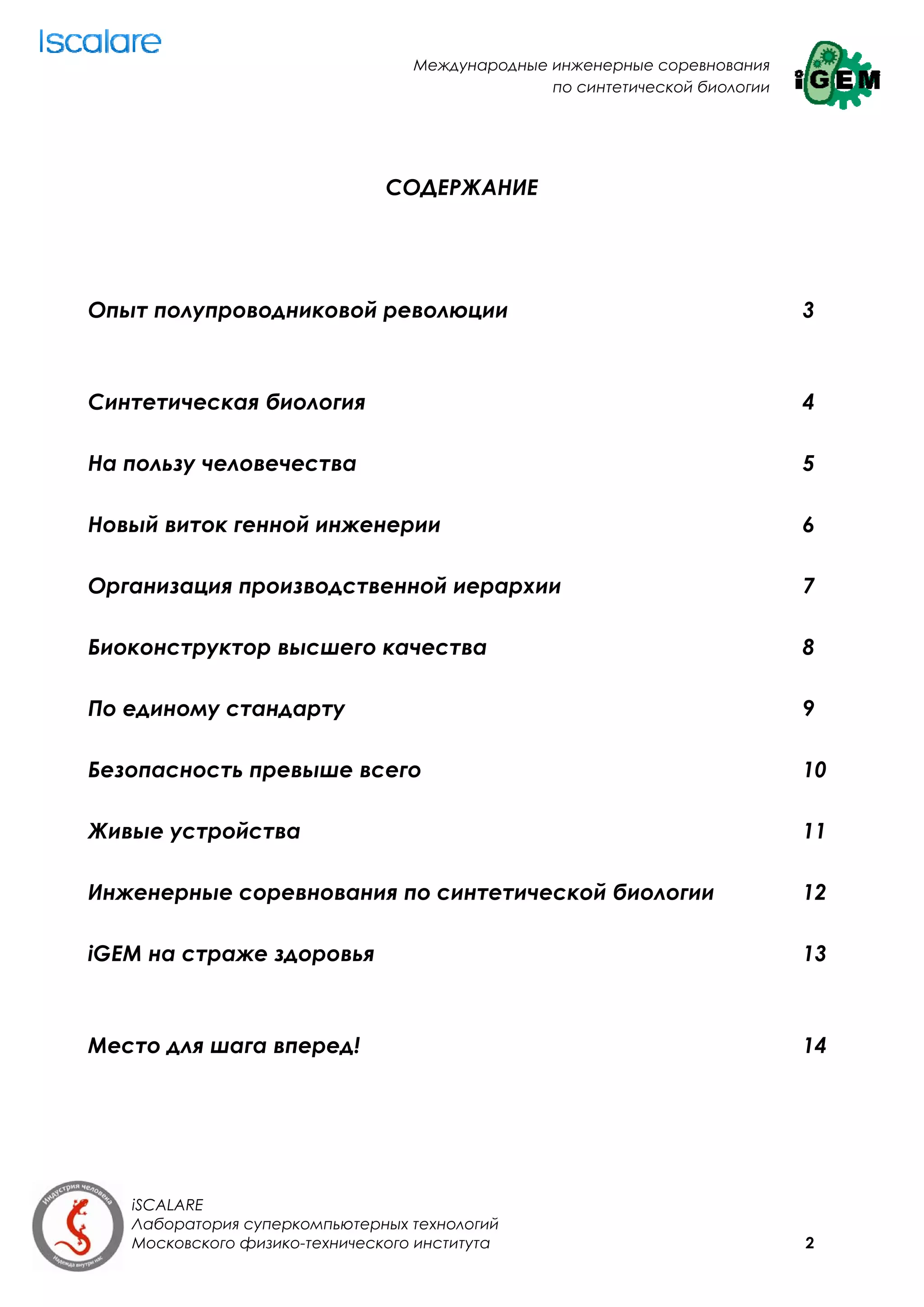 Международные инженерные соревнования
                                                по синтетической биологии




                               СОДЕРЖАНИЕ




Опыт полупроводниковой революции                                            3



Синтетическая биология                                                      4

На пользу человечества                                                      5

Новый виток генной инженерии                                                6

Организация производственной иерархии                                       7

Биоконструктор высшего качества                                             8

По единому стандарту                                                        9

Безопасность превыше всего                                                  10

Живые устройства                                                            11

Инженерные соревнования по синтетической биологии                           12

iGEM на страже здоровья                                                     13



Место для шага вперед!                                                      14




   iSCALARE
   Лаборатория суперкомпьютерных технологий
   Московского физико-технического института                                2
 
