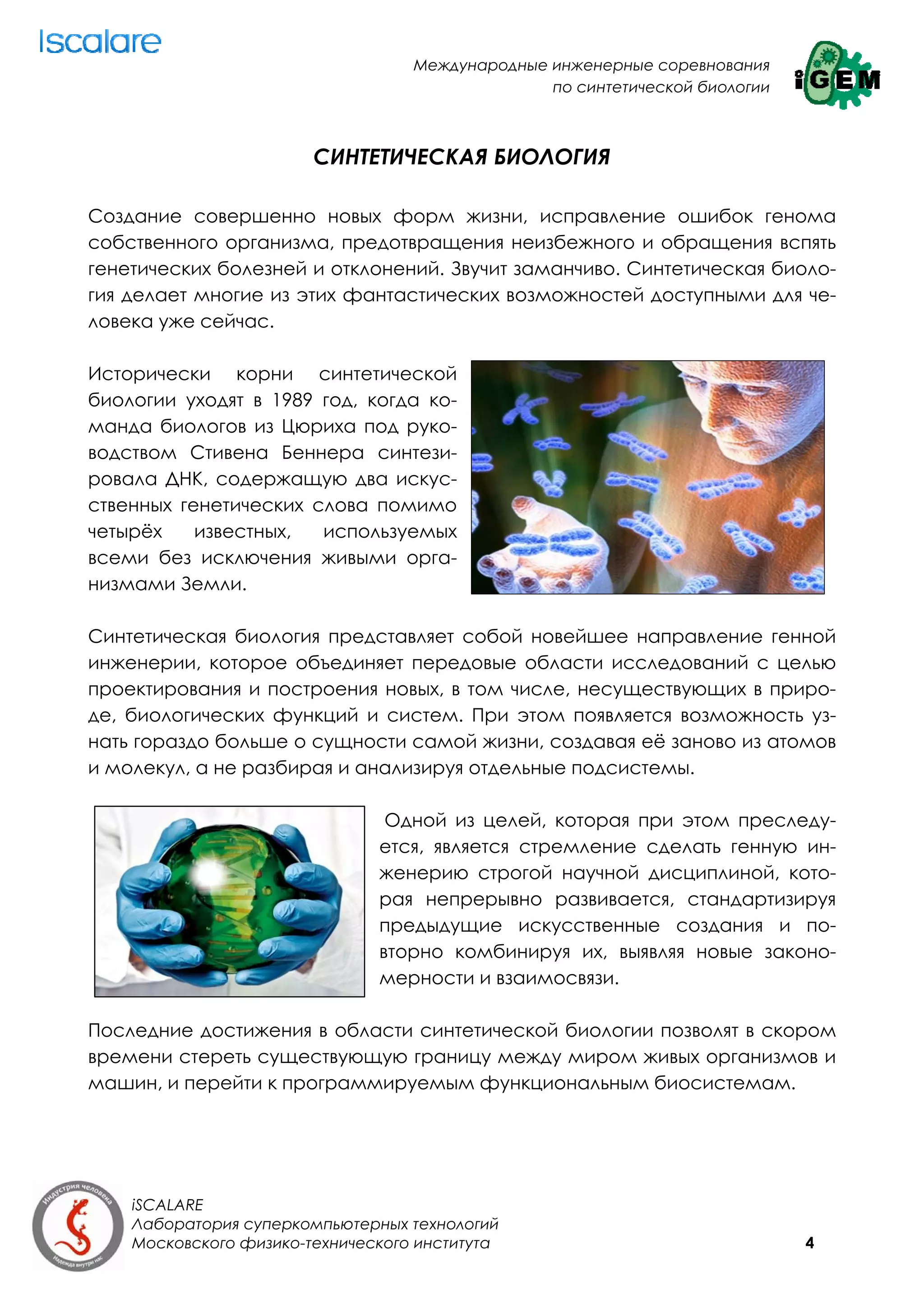 Международные инженерные соревнования
                                                 по синтетической биологии



                        СИНТЕТИЧЕСКАЯ БИОЛОГИЯ

Создание совершенно новых форм жизни, исправление ошибок генома
собственного организма, предотвращения неизбежного и обращения вспять
генетических болезней и отклонений. Звучит заманчиво. Синтетическая биоло-
гия делает многие из этих фантастических возможностей доступными для че-
ловека уже сейчас.

Исторически корни синтетической
биологии уходят в 1989 год, когда ко-
манда биологов из Цюриха под руко-
водством Стивена Беннера синтези-
ровала ДНК, содержащую два искус-
ственных генетических слова помимо
четырёх    известных,  используемых
всеми без исключения живыми орга-
низмами Земли.

Синтетическая биология представляет собой новейшее направление генной
инженерии, которое объединяет передовые области исследований с целью
проектирования и построения новых, в том числе, несуществующих в приро-
де, биологических функций и систем. При этом появляется возможность уз-
нать гораздо больше о сущности самой жизни, создавая её заново из атомов
и молекул, а не разбирая и анализируя отдельные подсистемы.

                                Одной из целей, которая при этом преследу-
                               ется, является стремление сделать генную ин-
                               женерию строгой научной дисциплиной, кото-
                               рая непрерывно развивается, стандартизируя
                               предыдущие искусственные создания и по-
                               вторно комбинируя их, выявляя новые законо-
                               мерности и взаимосвязи.

Последние достижения в области синтетической биологии позволят в скором
времени стереть существующую границу между миром живых организмов и
машин, и перейти к программируемым функциональным биосистемам.




    iSCALARE
    Лаборатория суперкомпьютерных технологий
    Московского физико-технического института                                4
 