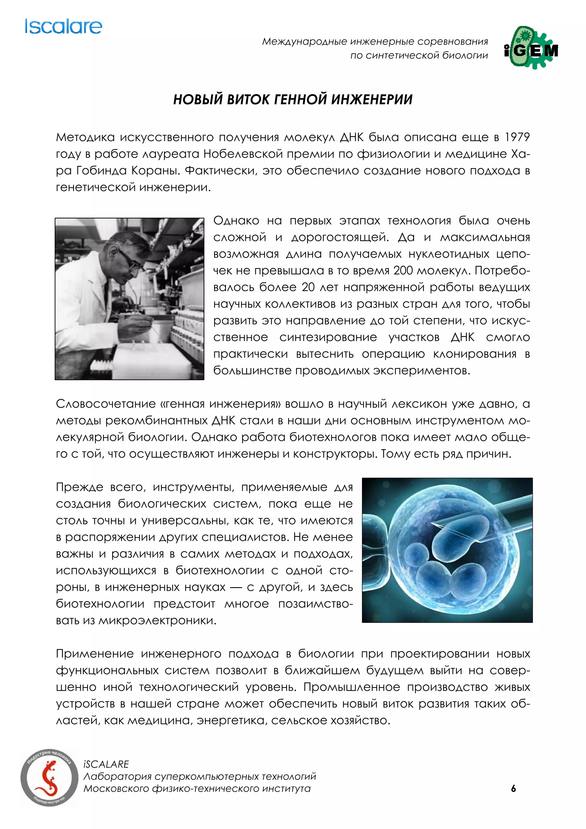 Международные инженерные соревнования
                                                 по синтетической биологии



                   НОВЫЙ ВИТОК ГЕННОЙ ИНЖЕНЕРИИ

Методика искусственного получения молекул ДНК была описана еще в 1979
году в работе лауреата Нобелевской премии по физиологии и медицине Ха-
ра Гобинда Кораны. Фактически, это обеспечило создание нового подхода в
генетической инженерии.

                          Однако на первых этапах технология была очень
                          сложной и дорогостоящей. Да и максимальная
                          возможная длина получаемых нуклеотидных цепо-
                          чек не превышала в то время 200 молекул. Потребо-
                          валось более 20 лет напряженной работы ведущих
                          научных коллективов из разных стран для того, чтобы
                          развить это направление до той степени, что искус-
                          ственное синтезирование участков ДНК смогло
                          практически вытеснить операцию клонирования в
                          большинстве проводимых экспериментов.

Словосочетание «генная инженерия» вошло в научный лексикон уже давно, а
методы рекомбинантных ДНК стали в наши дни основным инструментом мо-
лекулярной биологии. Однако работа биотехнологов пока имеет мало обще-
го с той, что осуществляют инженеры и конструкторы. Тому есть ряд причин.

Прежде всего, инструменты, применяемые для
создания биологических систем, пока еще не
столь точны и универсальны, как те, что имеются
в распоряжении других специалистов. Не менее
важны и различия в самих методах и подходах,
использующихся в биотехнологии с одной сто-
роны, в инженерных науках — с другой, и здесь
биотехнологии предстоит многое позаимство-
вать из микроэлектроники.

Применение инженерного подхода в биологии при проектировании новых
функциональных систем позволит в ближайшем будущем выйти на совер-
шенно иной технологический уровень. Промышленное производство живых
устройств в нашей стране может обеспечить новый виток развития таких об-
ластей, как медицина, энергетика, сельское хозяйство.


    iSCALARE
    Лаборатория суперкомпьютерных технологий
    Московского физико-технического института                                6
 