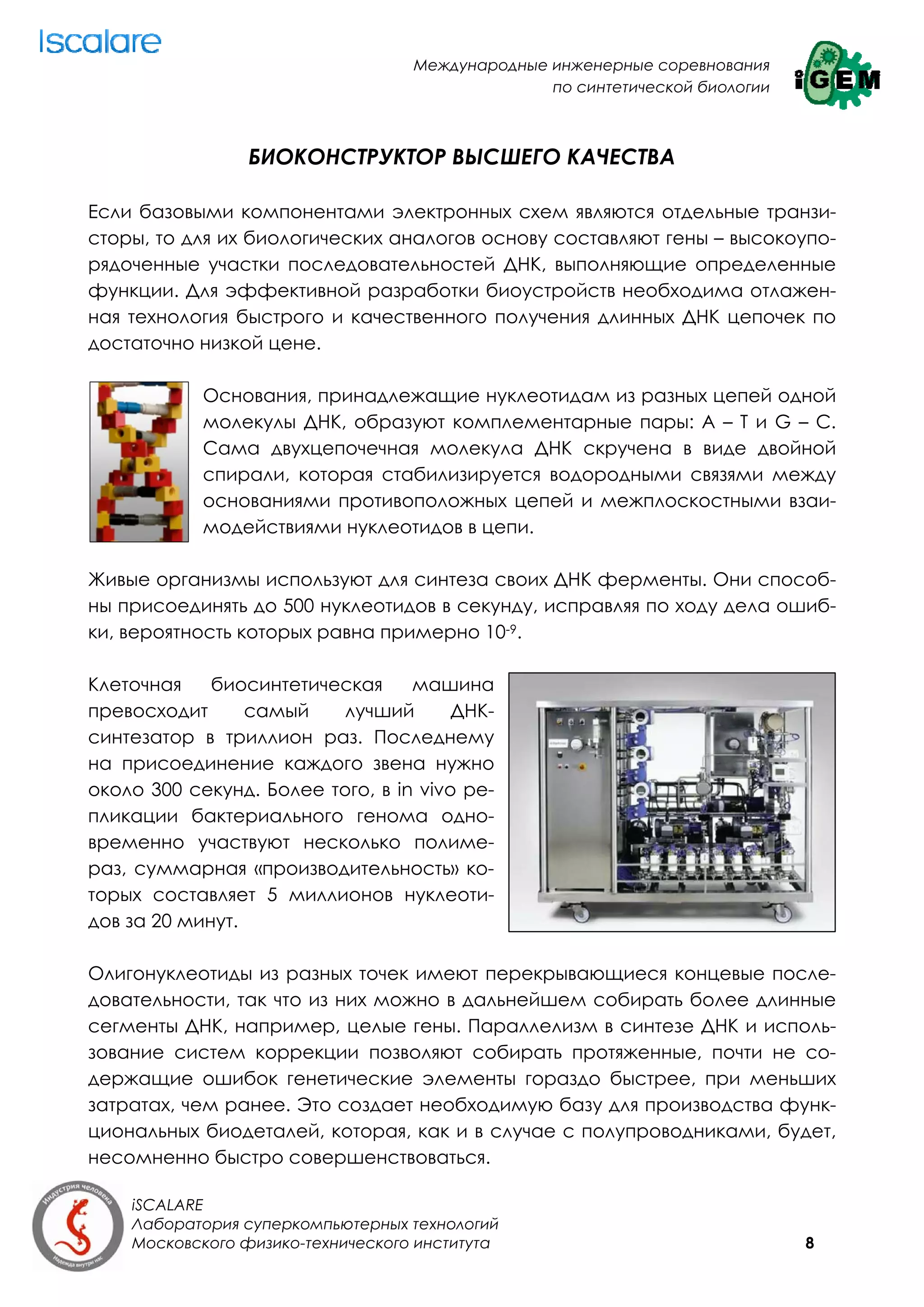 Международные инженерные соревнования
                                                 по синтетической биологии



                БИОКОНСТРУКТОР ВЫСШЕГО КАЧЕСТВА

Если базовыми компонентами электронных схем являются отдельные транзи-
сторы, то для их биологических аналогов основу составляют гены – высокоупо-
рядоченные участки последовательностей ДНК, выполняющие определенные
функции. Для эффективной разработки биоустройств необходима отлажен-
ная технология быстрого и качественного получения длинных ДНК цепочек по
достаточно низкой цене.

            Основания, принадлежащие нуклеотидам из разных цепей одной
            молекулы ДНК, образуют комплементарные пары: А – Т и G – С.
            Сама двухцепочечная молекула ДНК скручена в виде двойной
            спирали, которая стабилизируется водородными связями между
            основаниями противоположных цепей и межплоскостными взаи-
            модействиями нуклеотидов в цепи.

Живые организмы используют для синтеза своих ДНК ферменты. Они способ-
ны присоединять до 500 нуклеотидов в секунду, исправляя по ходу дела ошиб-
ки, вероятность которых равна примерно 10-9.

Клеточная    биосинтетическая     машина
превосходит      самый    лучший       ДНК-
синтезатор в триллион раз. Последнему
на присоединение каждого звена нужно
около 300 секунд. Более того, в in vivo ре-
пликации бактериального генома одно-
временно участвуют несколько полиме-
раз, суммарная «производительность» ко-
торых составляет 5 миллионов нуклеоти-
дов за 20 минут.

Олигонуклеотиды из разных точек имеют перекрывающиеся концевые после-
довательности, так что из них можно в дальнейшем собирать более длинные
сегменты ДНК, например, целые гены. Параллелизм в синтезе ДНК и исполь-
зование систем коррекции позволяют собирать протяженные, почти не со-
держащие ошибок генетические элементы гораздо быстрее, при меньших
затратах, чем ранее. Это создает необходимую базу для производства функ-
циональных биодеталей, которая, как и в случае с полупроводниками, будет,
несомненно быстро совершенствоваться.

    iSCALARE
    Лаборатория суперкомпьютерных технологий
    Московского физико-технического института                                8
 