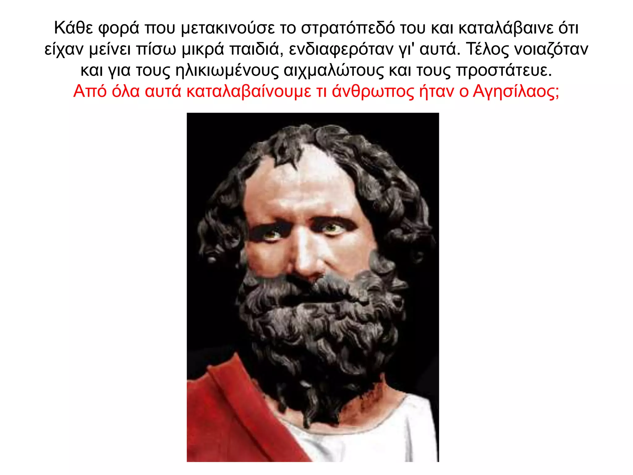 Κάθε φορά που µετακινούσε το στρατόπεδό του και καταλάβαινε ότι
είχαν µείνει πίσω µικρά παιδιά, ενδιαφερόταν γι' αυτά. Τέλος νοιαζόταν
και για τους ηλικιωµένους αιχµαλώτους και τους προστάτευε.
Από όλα αυτά καταλαβαίνουμε τι άνθρωπος ήταν ο Αγησίλαος;
 