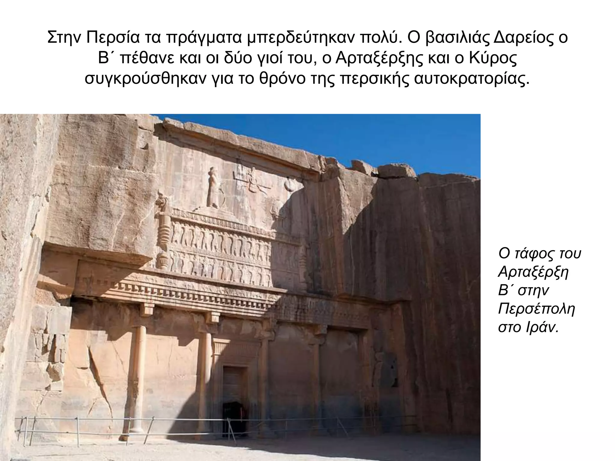 Στην Περσία τα πράγματα μπερδεύτηκαν πολύ. Ο βασιλιάς Δαρείος ο
Β΄ πέθανε και οι δύο γιοί του, ο Αρταξέρξης και ο Κύρος
συγκρούσθηκαν για το θρόνο της περσικής αυτοκρατορίας.
Ο τάφος του
Αρταξέρξη
Β΄ στην
Περσέπολη
στο Ιράν.
 