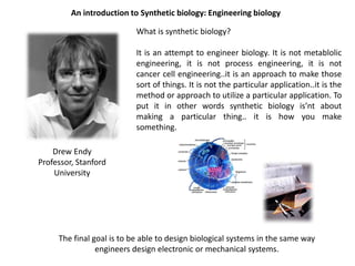 An introduction to Synthetic biology: Engineering biology

                           What is synthetic biology?

                           It is an attempt to engineer biology. It is not metablolic
                           engineering, it is not process engineering, it is not
                           cancer cell engineering..it is an approach to make those
                           sort of things. It is not the particular application..it is the
                           method or approach to utilize a particular application. To
                           put it in other words synthetic biology is’nt about
                           making a particular thing.. it is how you make
                           something.

    Drew Endy
Professor, Stanford
    University




     The final goal is to be able to design biological systems in the same way
                engineers design electronic or mechanical systems.
 