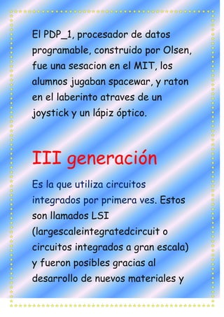 El PDP_1, procesador de datos
programable, construido por Olsen,
fue una sesacion en el MIT, los
alumnos jugaban spacewar, y raton
en el laberinto atraves de un
joystick y un lápiz óptico.



III generación
Es la que utiliza circuitos
integrados por primera ves. Estos
son llamados LSI
(largescaleintegratedcircuit o
circuitos integrados a gran escala)
y fueron posibles gracias al
desarrollo de nuevos materiales y
 
