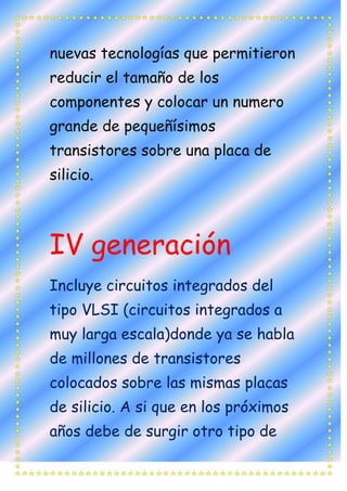 nuevas tecnologías que permitieron
reducir el tamaño de los
componentes y colocar un numero
grande de pequeñísimos
transistores sobre una placa de
silicio.



IV generación
Incluye circuitos integrados del
tipo VLSI (circuitos integrados a
muy larga escala)donde ya se habla
de millones de transistores
colocados sobre las mismas placas
de silicio. A si que en los próximos
años debe de surgir otro tipo de
 