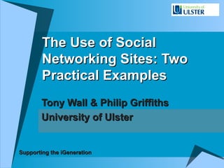 The Use of Social Networking Sites: Two Practical Examples Tony Wall & Philip Griffiths University of Ulster Supporting the iGeneration 
