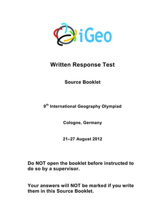 Written Response Test
Source Booklet
9th
International Geography Olympiad
Cologne, Germany
21–27 August 2012
Do NOT open the booklet before instructed to
do so by a supervisor.
Your answers will NOT be marked if you write
them in this Source Booklet.
 