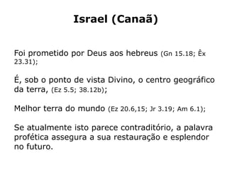Israel (Canaã)
Foi prometido por Deus aos hebreus (Gn 15.18; Êx
23.31);
É, sob o ponto de vista Divino, o centro geográfico
da terra, (Ez 5.5; 38.12b);
Melhor terra do mundo (Ez 20.6,15; Jr 3.19; Am 6.1);
Se atualmente isto parece contraditório, a palavra
profética assegura a sua restauração e esplendor
no futuro.
 
