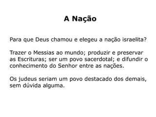 A Nação
Para que Deus chamou e elegeu a nação israelita?
Trazer o Messias ao mundo; produzir e preservar
as Escrituras; ser um povo sacerdotal; e difundir o
conhecimento do Senhor entre as nações.
Os judeus seriam um povo destacado dos demais,
sem dúvida alguma.
 