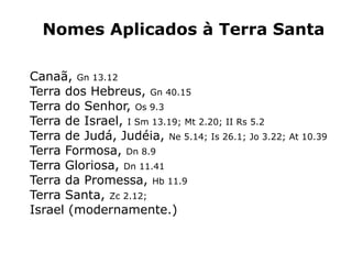 Nomes Aplicados à Terra Santa
Canaã, Gn 13.12
Terra dos Hebreus, Gn 40.15
Terra do Senhor, Os 9.3
Terra de Israel, I Sm 13.19; Mt 2.20; II Rs 5.2
Terra de Judá, Judéia, Ne 5.14; Is 26.1; Jo 3.22; At 10.39
Terra Formosa, Dn 8.9
Terra Gloriosa, Dn 11.41
Terra da Promessa, Hb 11.9
Terra Santa, Zc 2.12;
Israel (modernamente.)
 