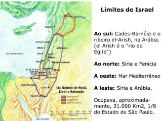 Limites de Israel
Ao sul: Cades-Barnéia e o
ribeiro el-Arish, na Arábia.
(el Arish é o "rio do
Egito“)
Ao norte: Síria e Fenícia
A oeste: Mar Mediterrâneo
A leste: Síria e Arábia.
Ocupava, aproximada-
mente, 31.000 Km2, 1/8
do Estado de São Paulo.
 