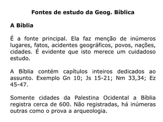 Fontes de estudo da Geog. Bíblica
A Bíblia
É a fonte principal. Ela faz menção de inúmeros
lugares, fatos, acidentes geográficos, povos, nações,
cidades. É evidente que isto merece um cuidadoso
estudo.
A Bíblia contém capítulos inteiros dedicados ao
assunto. Exemplo Gn 10; Js 15-21; Nm 33,34; Ez
45-47.
Somente cidades da Palestina Ocidental a Bíblia
registra cerca de 600. Não registradas, há inúmeras
outras como o prova a arqueologia.
 