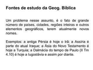 Fontes de estudo da Geog. Bíblica
Um problema nesse assunto, é o fato de grande
número de países, cidades, regiões inteiras e outros
elementos geográficos, terem atualmente novos
nomes.
Exemplos: a antiga Pérsia é hoje o Irã; a Assíria é
parte do atual Iraque; a Ásia do Novo Testamento é
hoje a Turquia; a Dalmácia do tempo de Paulo (II Tm
4.10) é hoje a Iugoslávia e assim por diante.
 