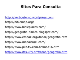 Sites Para Consulta
http://verboeterno.wordpress.com
http://biblemap.org/
http://www.bibleplaces.com/
http://geografia-biblica.blogspot.com/
http://www.empaz.org/dabar/geografia.htm
http://www.mapaisrael.com/
http://www.pilb.t5.com.br/med16.htm
http://www.ifcs.ufrj.br/frazao/geografia.htm
 