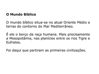 O Mundo Bíblico
O mundo bíblico situa-se no atual Oriente Médio e
terras do contorno do Mar Mediterrâneo.
É ele o berço da raça humana. Mais precisamente
a Mesopotâmia, nas planícies entre os rios Tigre e
Eufrates.
Foi daqui que partiram as primeiras civilizações.
 