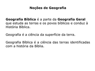Noções de Geografia
Geografia Bíblica é a parte da Geografia Geral
que estuda as terras e os povos bíblicos e conduz à
História Bíblica.
Geografia é a ciência da superfície da terra.
Geografia Bíblica é a ciência das terras identificadas
com a história da Bíblia.
 