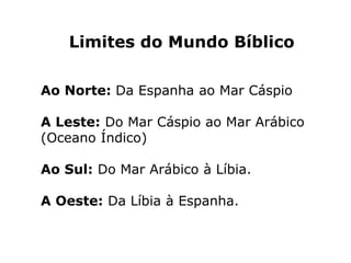 Limites do Mundo Bíblico
Ao Norte: Da Espanha ao Mar Cáspio
A Leste: Do Mar Cáspio ao Mar Arábico
(Oceano Índico)
Ao Sul: Do Mar Arábico à Líbia.
A Oeste: Da Líbia à Espanha.
 