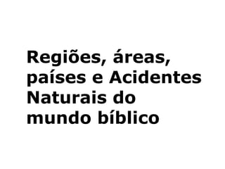 Regiões, áreas,
países e Acidentes
Naturais do
mundo bíblico
 