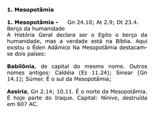 1. Mesopotâmia
1. Mesopotâmia - Gn 24.10; At 2.9; Dt 23.4.
Berço da humanidade
A História Geral declara ser o Egito o berço da
humanidade, mas a verdade está na Bíblia. Aqui
existiu o Éden Adâmico Na Mesopotâmia destacam-
se dois países:
Babilônia, de capital do mesmo nome. Outros
nomes antigos: Caldéia (Ez 11.24); Sinear (Gn
14.1); Súmer. É o sul da Mesopotâmia;
Assíria, Gn 2.14; 10.11. É o norte da Mesopotâmia.
É hoje parte do Iraque. Capital: Nínive, destruída
em 607 AC.
 