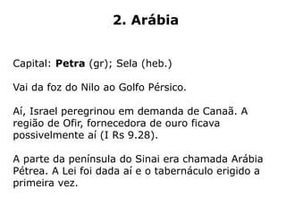 2. Arábia
Capital: Petra (gr); Sela (heb.)
Vai da foz do Nilo ao Golfo Pérsico.
Aí, Israel peregrinou em demanda de Canaã. A
região de Ofir, fornecedora de ouro ficava
possivelmente aí (I Rs 9.28).
A parte da península do Sinai era chamada Arábia
Pétrea. A Lei foi dada aí e o tabernáculo erigido a
primeira vez.
 