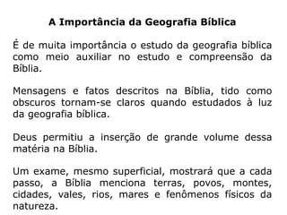 A Importância da Geografia Bíblica
É de muita importância o estudo da geografia bíblica
como meio auxiliar no estudo e compreensão da
Bíblia.
Mensagens e fatos descritos na Bíblia, tido como
obscuros tornam-se claros quando estudados à luz
da geografia bíblica.
Deus permitiu a inserção de grande volume dessa
matéria na Bíblia.
Um exame, mesmo superficial, mostrará que a cada
passo, a Bíblia menciona terras, povos, montes,
cidades, vales, rios, mares e fenômenos físicos da
natureza.
 