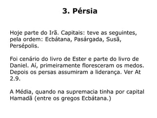 3. Pérsia
Hoje parte do Irã. Capitais: teve as seguintes,
pela ordem: Ecbátana, Pasárgada, Susã,
Persépolis.
Foi cenário do livro de Ester e parte do livro de
Daniel. Aí, primeiramente floresceram os medos.
Depois os persas assumiram a liderança. Ver At
2.9.
A Média, quando na supremacia tinha por capital
Hamadã (entre os gregos Ecbátana.)
 