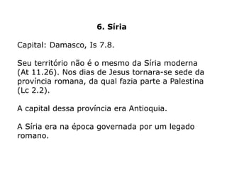 6. Síria
Capital: Damasco, Is 7.8.
Seu território não é o mesmo da Síria moderna
(At 11.26). Nos dias de Jesus tornara-se sede da
província romana, da qual fazia parte a Palestina
(Lc 2.2).
A capital dessa província era Antioquia.
A Síria era na época governada por um legado
romano.
 