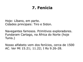7. Fenícia
Hoje: Líbano, em parte.
Cidades principais: Tiro e Sidon.
Navegantes famosos. Primitivos exploradores.
Fundaram Cartago, na África do Norte (hoje
Tunis.)
Nosso alfabeto vem dos fenícios, cerca de 1500
AC. Ver Mt 15.21; 11.22; I Rs 9.26-28.
 