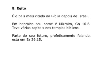 8. Egito
É o país mais citado na Bíblia depois de Israel.
Em hebraico seu nome é Mizraim, Gn 10.6.
Teve várias capitais nos templos bíblicos.
Parte do seu futuro, profeticamente falando,
está em Ez 29.15.
 